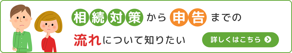 相続対策から申告までの流れについて知りたい詳しくはこちら